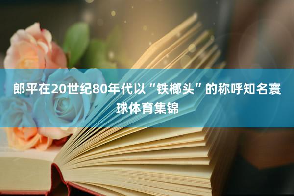 郎平在20世纪80年代以“铁榔头”的称呼知名寰球体育集锦